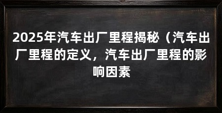 2025年汽车出厂里程揭秘（汽车出厂里程的定义，汽车出厂里程的影响因素