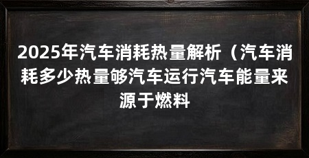 2025年汽车消耗热量解析（汽车消耗多少热量够汽车运行汽车能量来源于燃料