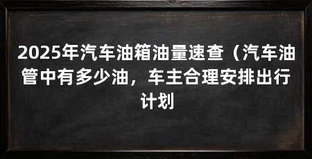 2025年汽车油箱油量速查（汽车油管中有多少油，车主合理安排出行计划