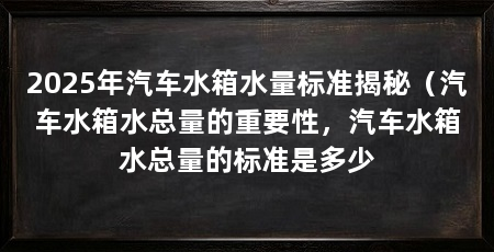 2025年汽车水箱水量标准揭秘（汽车水箱水总量的重要性，汽车水箱水总量的标准是多少