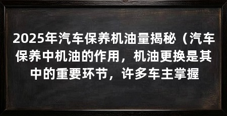 2025年汽车保养机油量揭秘（汽车保养中机油的作用，机油更换是其中的重要环节，许多车主掌握