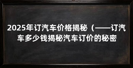 2025年订汽车价格揭秘(——订汽车多少钱揭秘汽车订价的秘密