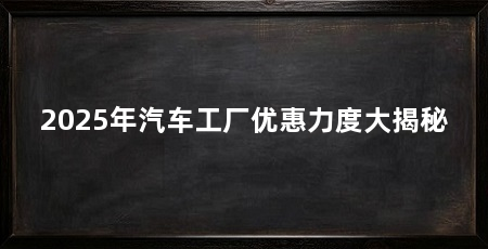 2025年汽车工厂优惠力度大揭秘