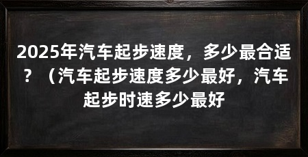 2025年汽车起步速度，多少最合适？（汽车起步速度多少最好，汽车起步时速多少最好
