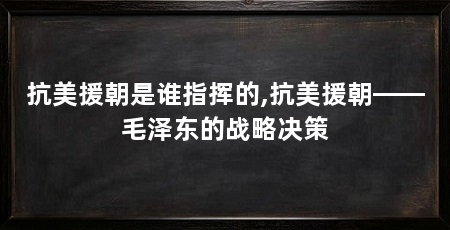 抗美援朝是谁指挥的,抗美援朝——毛泽东的战略决策