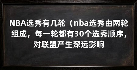 NBA选秀有几轮(nba选秀由两轮组成,每一轮都有30个选秀顺序,对联盟产生深远影响