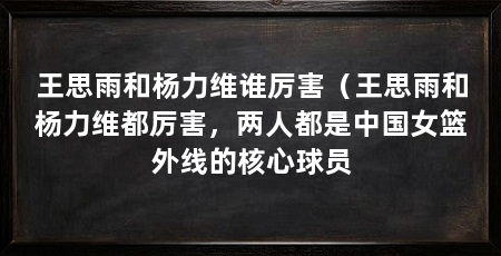 王思雨和杨力维谁厉害（王思雨和杨力维都厉害，两人都是中国女篮外线的核心球员