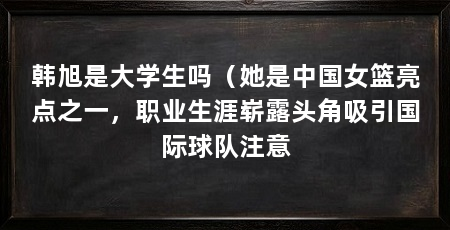 韩旭是大学生吗（她是中国女篮亮点之一，职业生涯崭露头角吸引国际球队注意