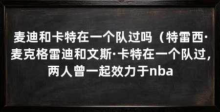 麦迪和卡特在一个队过吗（特雷西·麦克格雷迪和文斯·卡特在一个队过，两人曾一起效力于nba