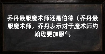 乔丹最服魔术师还是伯德(乔丹最服魔术师,乔丹表示对于魔术师约翰逊更加服气