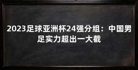 2023足球亚洲杯24强分组:中国男足实力超出一大截