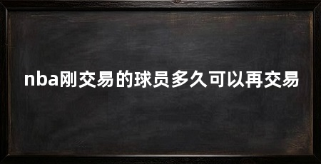 nba刚交易的球员多久可以再交易