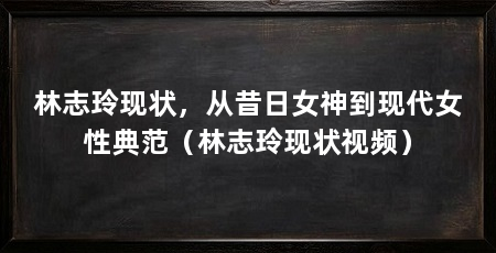 林志玲现状,从昔日女神到现代女性典范(林志玲现状视频)