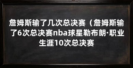 詹姆斯输了几次总决赛（詹姆斯输了6次总决赛nba球星勒布朗·职业生涯10次总决赛
