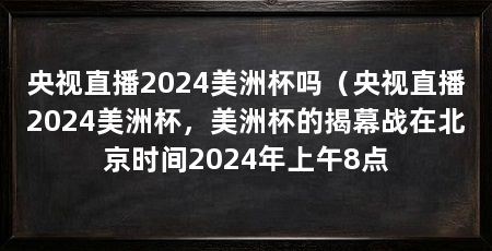 央视直播2024美洲杯吗(央视直播2024美洲杯,美洲杯的揭幕战在北京时间2024年上午8点