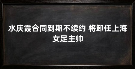 水庆霞合同到期不续约 将卸任上海女足主帅
