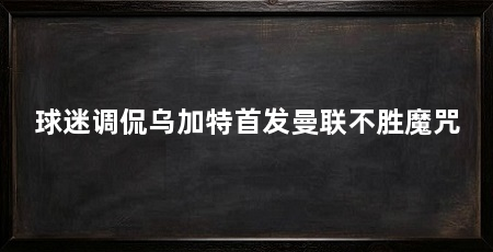 球迷调侃乌加特首发曼联不胜魔咒