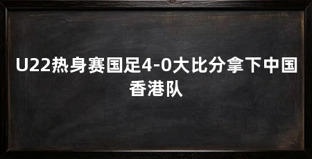 U22热身赛国足4-0大比分拿下中国香港队