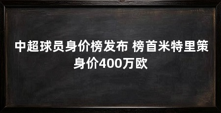 中超球员身价榜发布 榜首米特里策身价400万欧