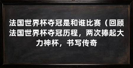 法国世界杯夺冠是和谁比赛(回顾法国世界杯夺冠历程,两次捧起大力神杯,书写传奇