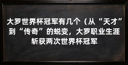 大罗世界杯冠军有几个(从“天才”到“传奇”的蜕变,大罗职业生涯斩获两次世界杯冠军