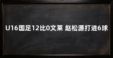 U16国足12比0文莱 赵松源打进6球