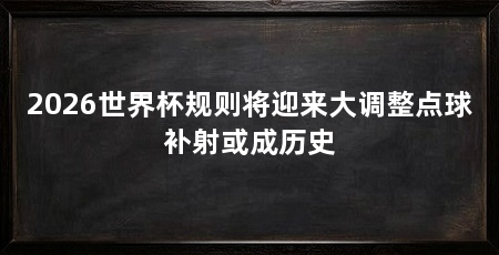 2026世界杯规则将迎来大调整点球补射或成历史
