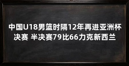 中国U18男篮时隔12年再进亚洲杯决赛 半决赛79比66力克新西兰