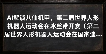 AI解锁八仙机甲，第二届世界人形机器人运动会在冰丝带开赛（第二届世界人形机器人运动会在国家速滑馆开幕，ai解锁“科技皮肤”