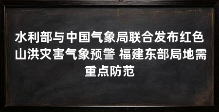 水利部与中国气象局联合发布红色山洪灾害气象预警 福建东部局地需重点防范