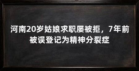 河南20岁姑娘求职屡被拒，7年前被误登记为精神分裂症