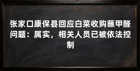 张家口康保县回应白菜收购蘸甲醛问题：属实，相关人员已被依法控制