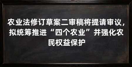 农业法修订草案二审稿将提请审议，拟统筹推进“四个农业”并强化农民权益保护