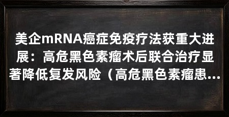 美企mRNA癌症免疫疗法获重大进展:高危黑色素瘤术后联合治疗显著降低复发风险(高危黑色素瘤患者术后预防复发3期临床试验取得积极结果