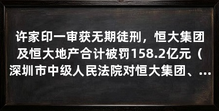 许家印一审获无期徒刑，恒大集团及恒大地产合计被罚158.2亿元（深圳市中级人民法院对恒大集团、许家印案进行一审公开宣判