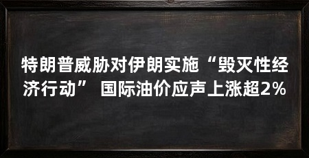 特朗普威胁对伊朗实施“毁灭性经济行动” 国际油价应声上涨超2%