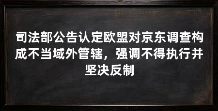 司法部公告认定欧盟对京东调查构成不当域外管辖,强调不得执行并坚决反制