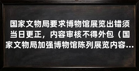国家文物局要求博物馆展览出错须当日更正，内容审核不得外包（国家文物局加强博物馆陈列展览内容审核确保展览内容准确规范