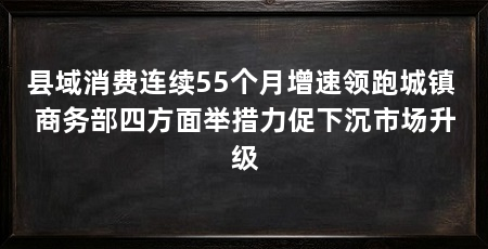 县域消费连续55个月增速领跑城镇 商务部四方面举措力促下沉市场升级