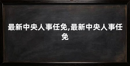最新中央人事任免,最新中央人事任免