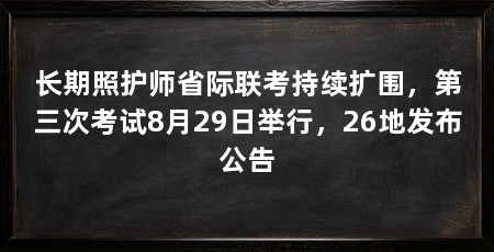 长期照护师省际联考持续扩围,第三次考试8月29日举行,26地发布公告