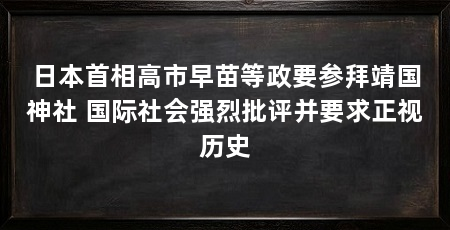 日本首相高市早苗等政要参拜靖国神社 国际社会强烈批评并要求正视历史