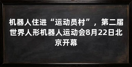 机器人住进“运动员村”,第二届世界人形机器人运动会8月22日北京开幕