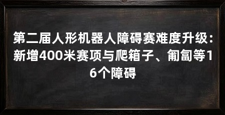 第二届人形机器人障碍赛难度升级:新增400米赛项与爬箱子、匍匐等16个障碍