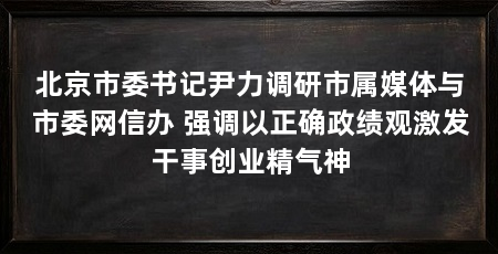 北京市委书记尹力调研市属媒体与市委网信办 强调以正确政绩观激发干事创业精气神