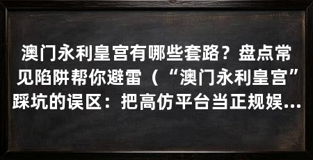 澳门永利皇宫有哪些套路？盘点常见陷阱帮你避雷（“澳门永利皇宫”踩坑的误区：把高仿平台当正规娱乐场