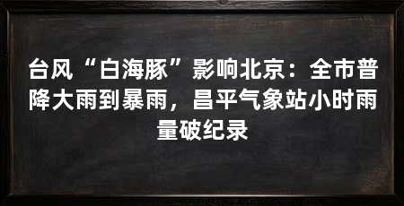 台风“白海豚”影响北京:全市普降大雨到暴雨,昌平气象站小时雨量破纪录