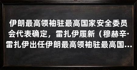 伊朗最高领袖驻最高国家安全委员会代表确定,雷扎伊履新(穆赫辛·雷扎伊出任伊朗最高领袖驻最高国家安全委员会代表