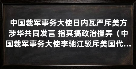 中国裁军事务大使日内瓦严斥美方涉华共同发言 指其搞政治操弄（中国裁军事务大使李驰江驳斥美国代表发表的所谓“弹道导弹发射通报”