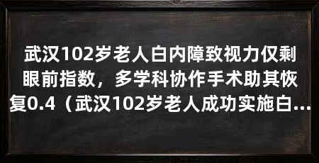 武汉102岁老人白内障致视力仅剩眼前指数,多学科协作手术助其恢复0.4(武汉102岁老人成功实施白内障微创手术,术后第一天即恢复至0.4